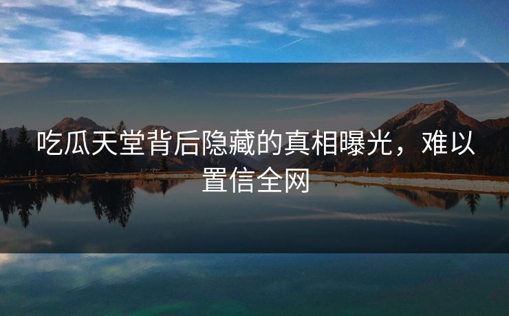 吃瓜天堂背后隐藏的真相曝光，难以置信全网