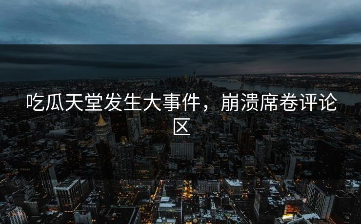 吃瓜天堂发生大事件，崩溃席卷评论区