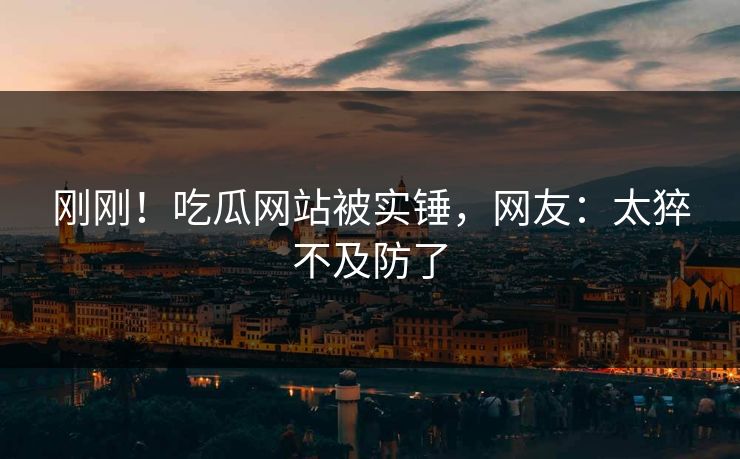 刚刚！吃瓜网站被实锤，网友：太猝不及防了