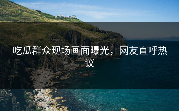 吃瓜群众现场画面曝光，网友直呼热议