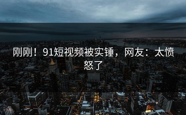 刚刚！91短视频被实锤，网友：太愤怒了