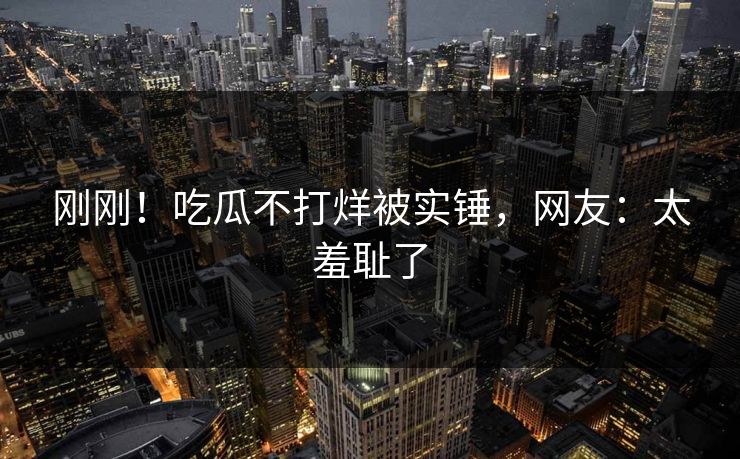 刚刚！吃瓜不打烊被实锤，网友：太羞耻了