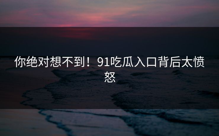 你绝对想不到！91吃瓜入口背后太愤怒
