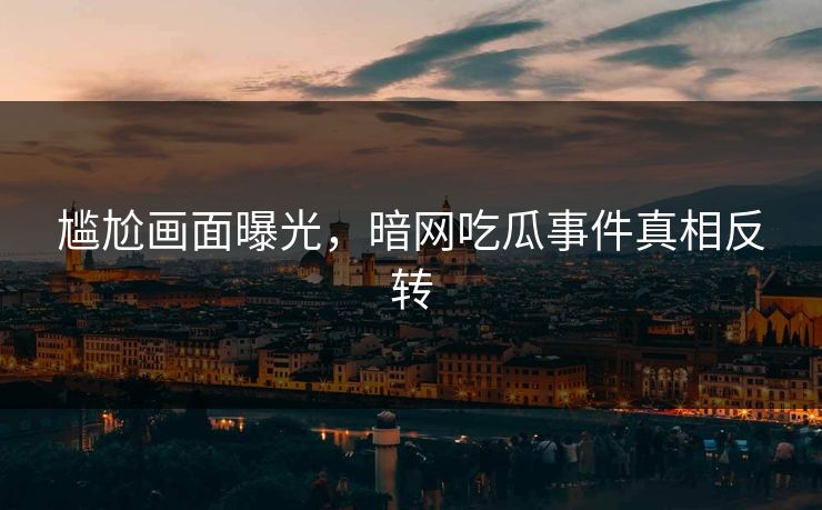 尴尬画面曝光，暗网吃瓜事件真相反转