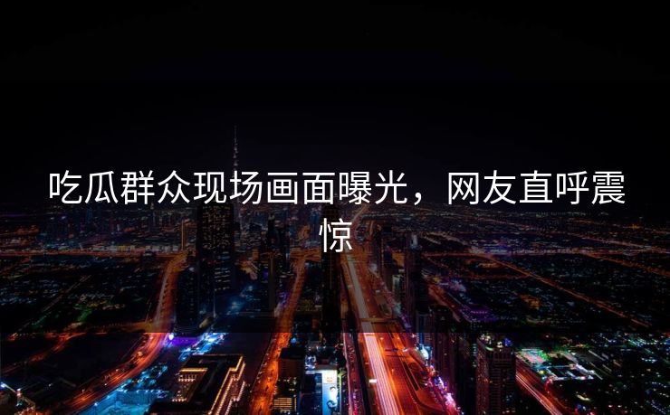 吃瓜群众现场画面曝光，网友直呼震惊