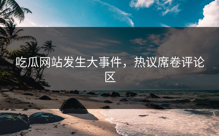 吃瓜网站发生大事件，热议席卷评论区