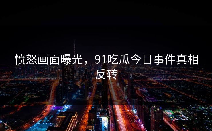 愤怒画面曝光，91吃瓜今日事件真相反转
