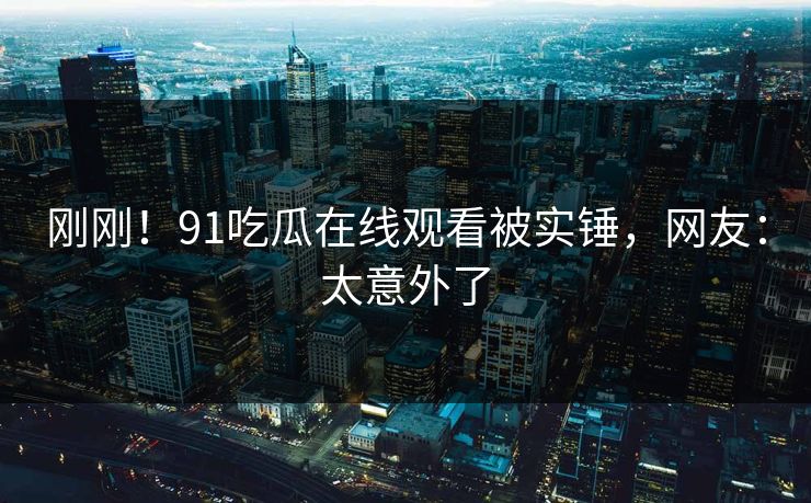 刚刚！91吃瓜在线观看被实锤，网友：太意外了
