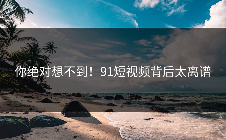 你绝对想不到！91短视频背后太离谱