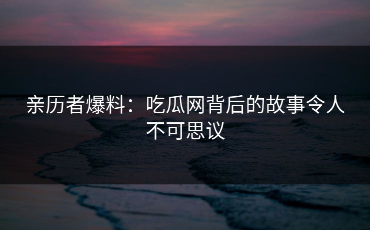 亲历者爆料：吃瓜网背后的故事令人不可思议