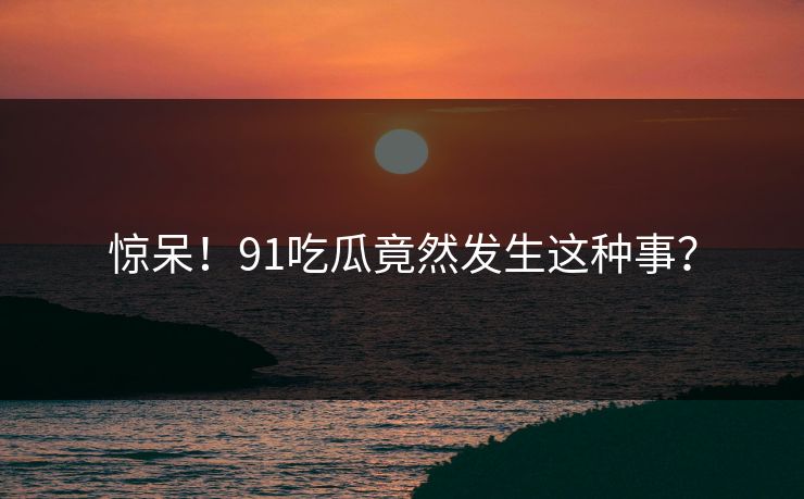 惊呆！91吃瓜竟然发生这种事？