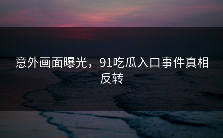 意外画面曝光，91吃瓜入口事件真相反转