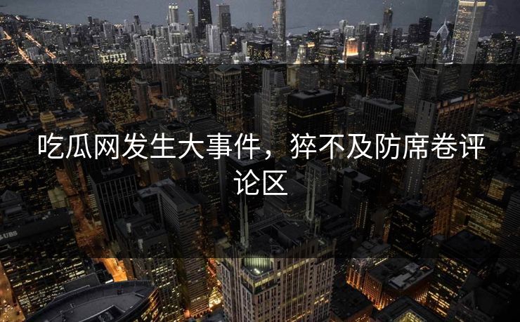吃瓜网发生大事件，猝不及防席卷评论区