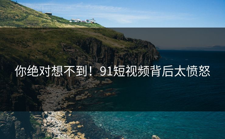 你绝对想不到！91短视频背后太愤怒