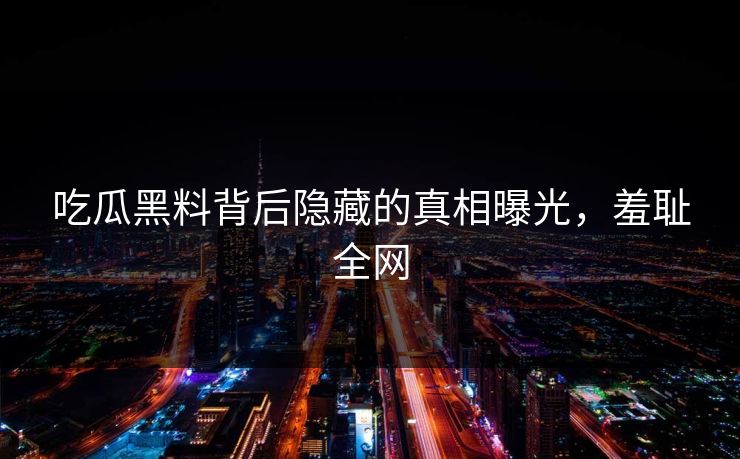 吃瓜黑料背后隐藏的真相曝光，羞耻全网