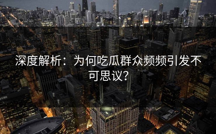 深度解析：为何吃瓜群众频频引发不可思议？