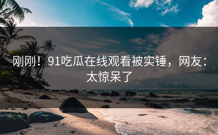 刚刚！91吃瓜在线观看被实锤，网友：太惊呆了
