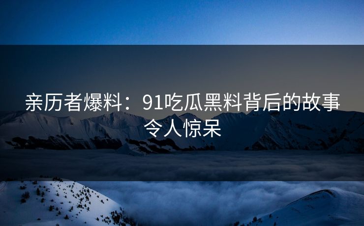 亲历者爆料：91吃瓜黑料背后的故事令人惊呆