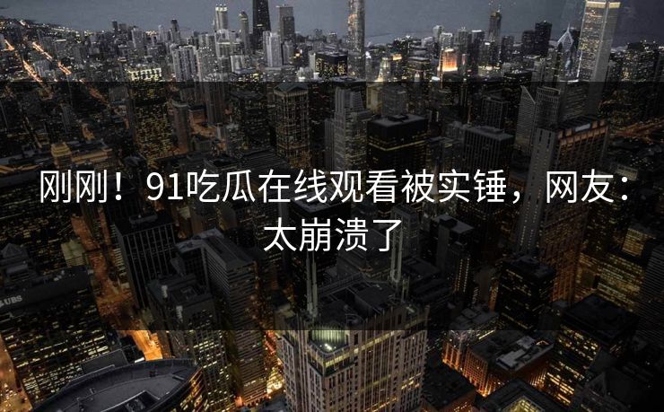 刚刚！91吃瓜在线观看被实锤，网友：太崩溃了
