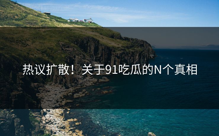热议扩散！关于91吃瓜的N个真相