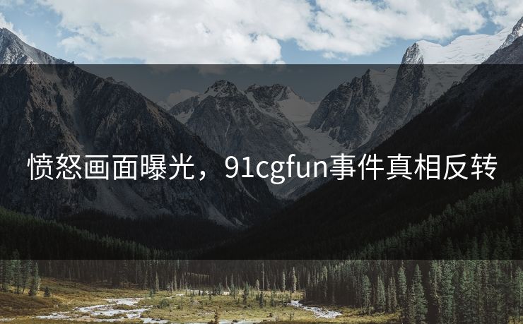 愤怒画面曝光，91cgfun事件真相反转