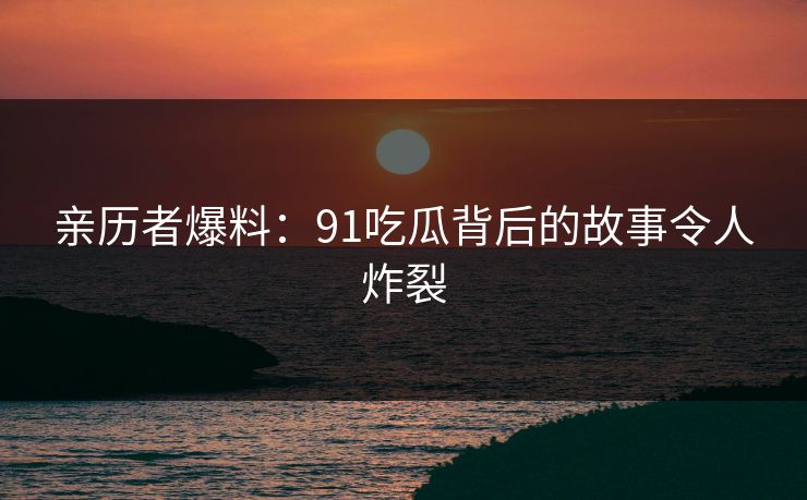 亲历者爆料：91吃瓜背后的故事令人炸裂