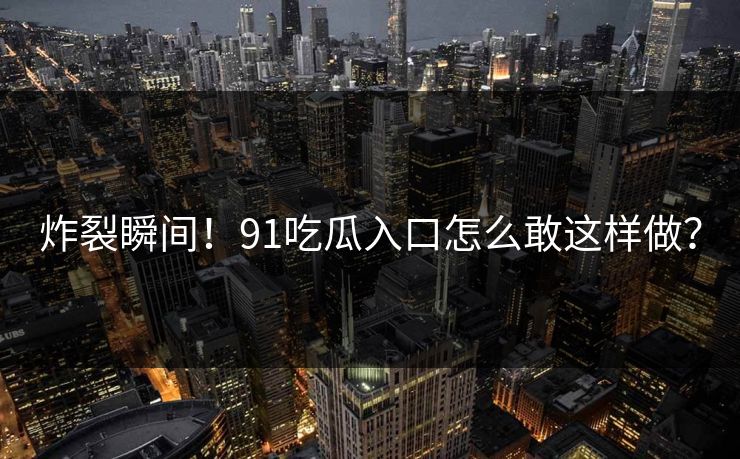 炸裂瞬间！91吃瓜入口怎么敢这样做？