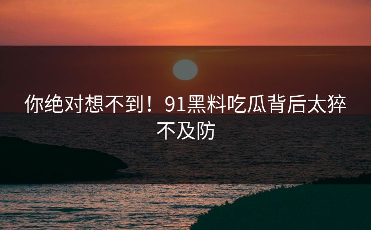 你绝对想不到！91黑料吃瓜背后太猝不及防