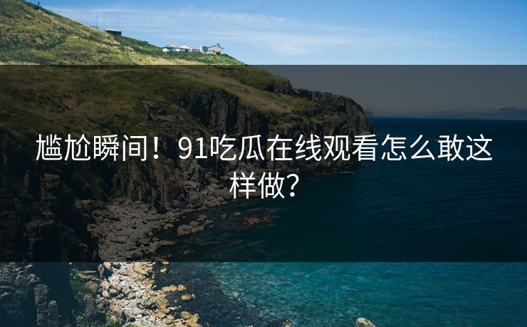尴尬瞬间！91吃瓜在线观看怎么敢这样做？