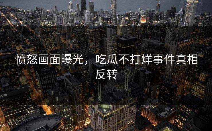 愤怒画面曝光，吃瓜不打烊事件真相反转