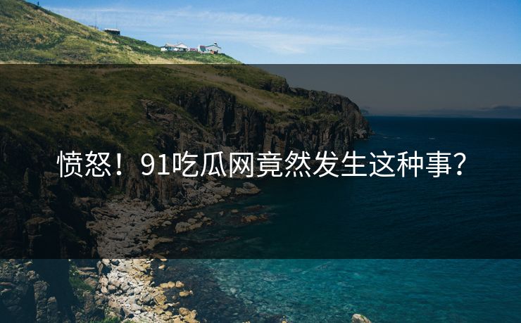 愤怒！91吃瓜网竟然发生这种事？