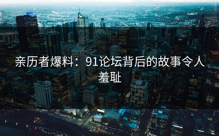 亲历者爆料：91论坛背后的故事令人羞耻