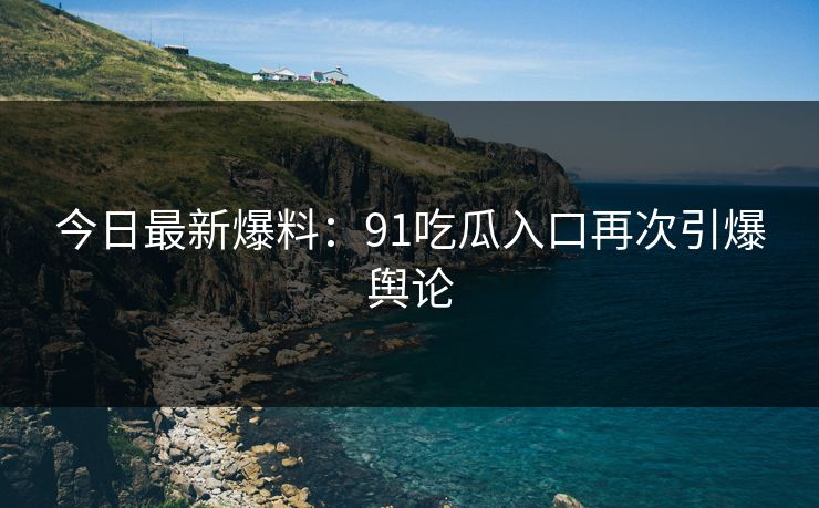 今日最新爆料：91吃瓜入口再次引爆舆论