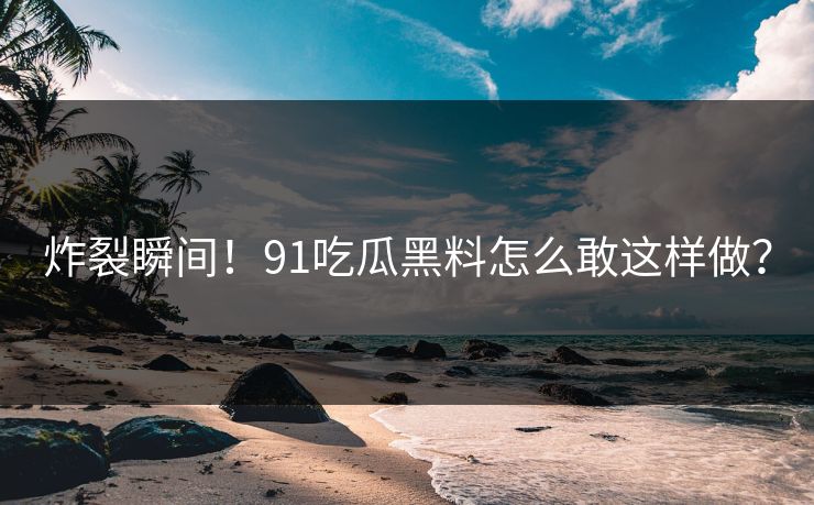 炸裂瞬间！91吃瓜黑料怎么敢这样做？