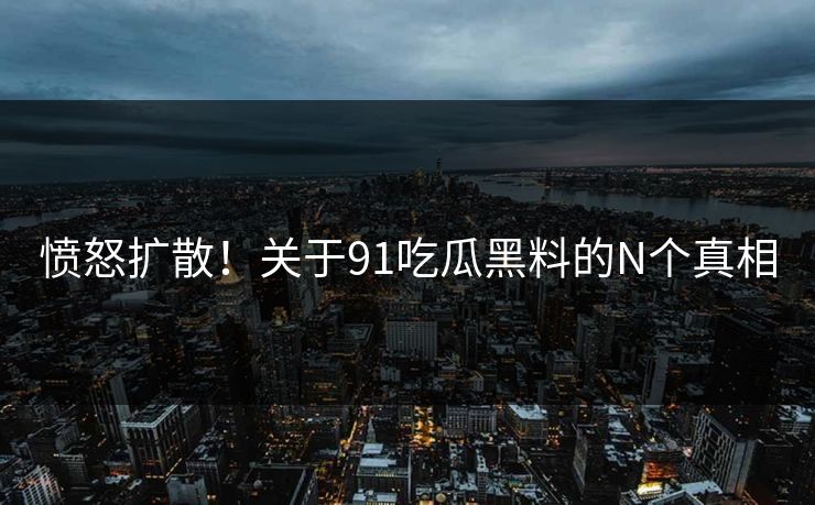 愤怒扩散！关于91吃瓜黑料的N个真相