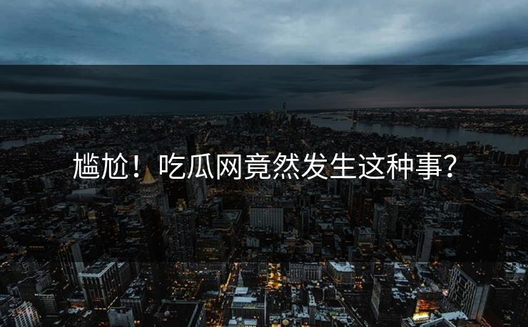 尴尬！吃瓜网竟然发生这种事？