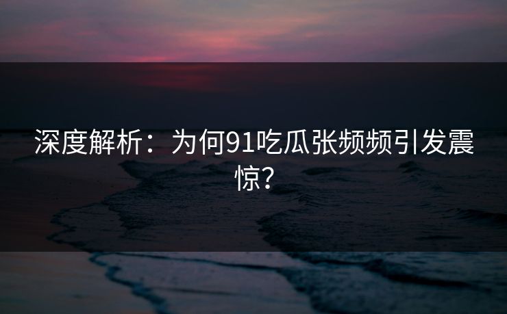 深度解析：为何91吃瓜张频频引发震惊？