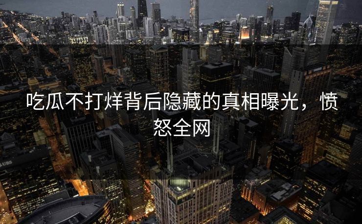 吃瓜不打烊背后隐藏的真相曝光，愤怒全网