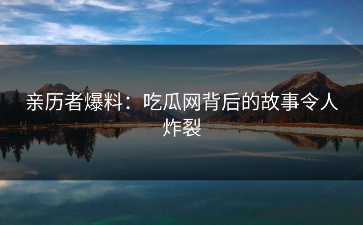 亲历者爆料：吃瓜网背后的故事令人炸裂