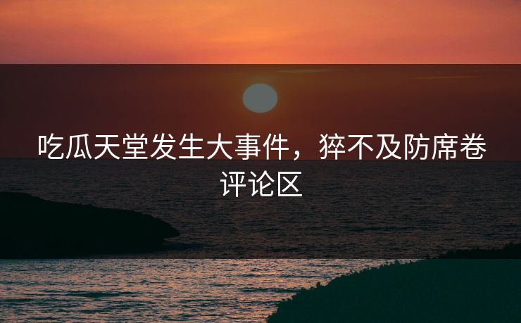 吃瓜天堂发生大事件，猝不及防席卷评论区