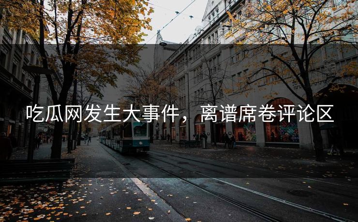 吃瓜网发生大事件，离谱席卷评论区