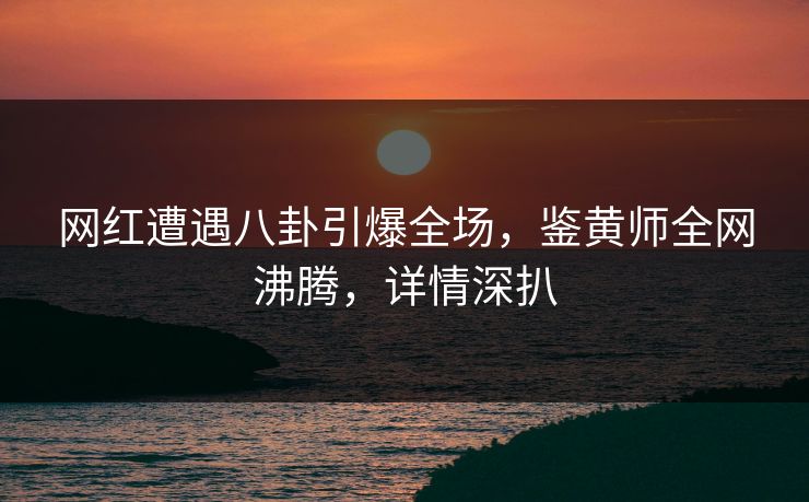 网红遭遇八卦引爆全场，鉴黄师全网沸腾，详情深扒