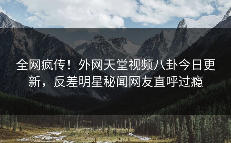 全网疯传！外网天堂视频八卦今日更新，反差明星秘闻网友直呼过瘾