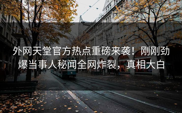 外网天堂官方热点重磅来袭！刚刚劲爆当事人秘闻全网炸裂，真相大白