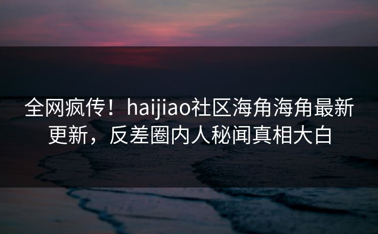 全网疯传！haijiao社区海角海角最新更新，反差圈内人秘闻真相大白