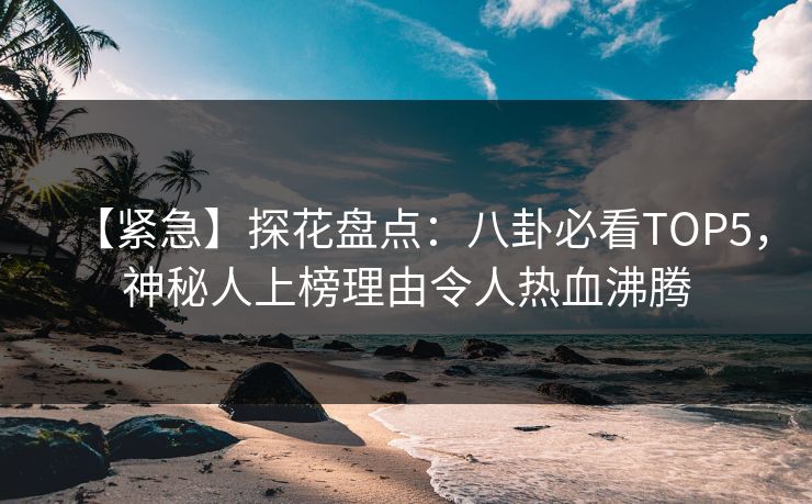 【紧急】探花盘点：八卦必看TOP5，神秘人上榜理由令人热血沸腾