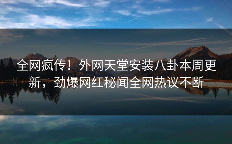 全网疯传！外网天堂安装八卦本周更新，劲爆网红秘闻全网热议不断