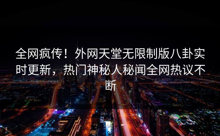 全网疯传！外网天堂无限制版八卦实时更新，热门神秘人秘闻全网热议不断