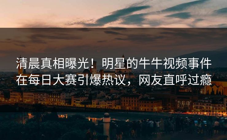 清晨真相曝光！明星的牛牛视频事件在每日大赛引爆热议，网友直呼过瘾