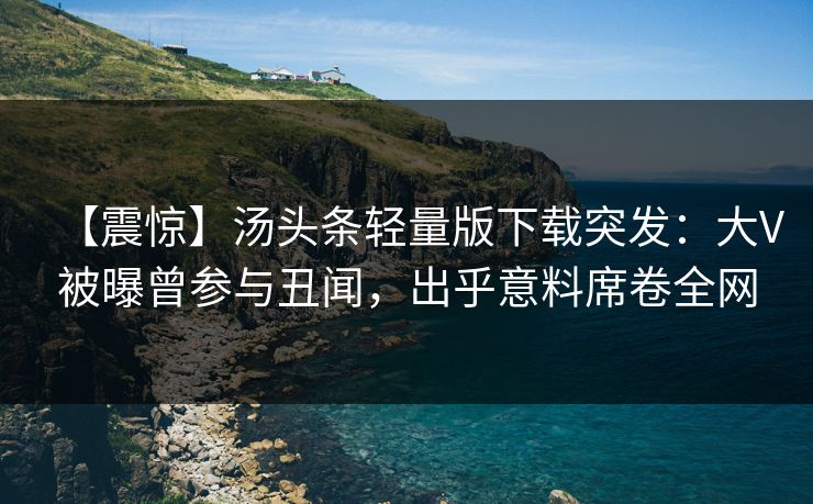 【震惊】汤头条轻量版下载突发：大V被曝曾参与丑闻，出乎意料席卷全网